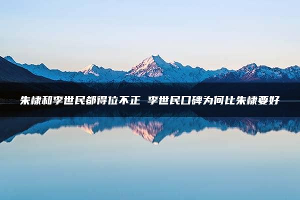 朱棣和李世民都得位不正 李世民口碑为何比朱棣要好