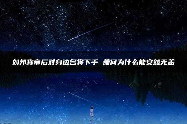 刘邦称帝后对身边名将下手 萧何为什么能安然无恙