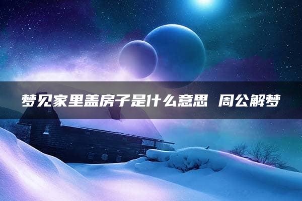 梦见家里盖房子是什么意思 周公解梦