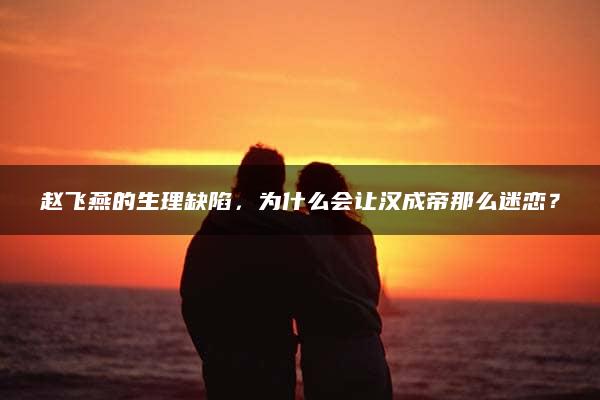 赵飞燕的生理缺陷，为什么会让汉成帝那么迷恋？