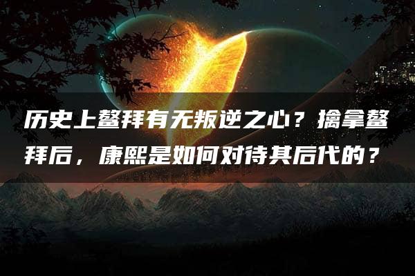 历史上鳌拜有无叛逆之心？擒拿鳌拜后，康熙是如何对待其后代的？