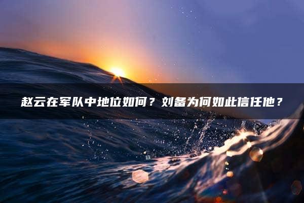 赵云在军队中地位如何？刘备为何如此信任他？