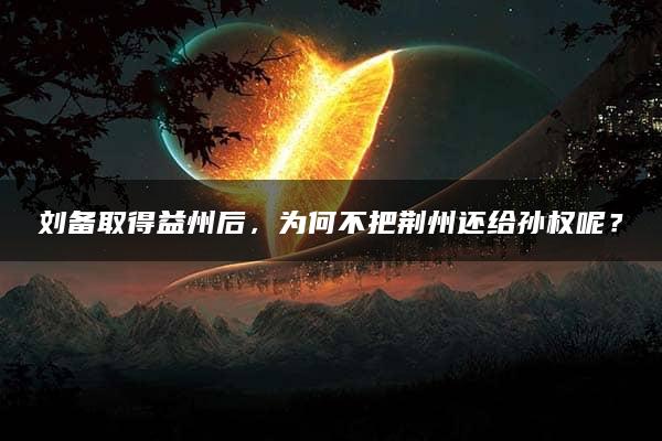 刘备取得益州后，为何不把荆州还给孙权呢？