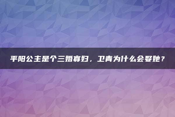 平阳公主是个三婚寡妇，卫青为什么会娶她？