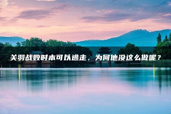 关羽战败时本可以逃走，为何他没这么做呢？