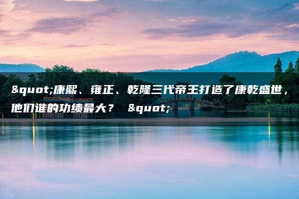 "康熙、雍正、乾隆三代帝王打造了康乾盛世，他们谁的功绩最大？ "