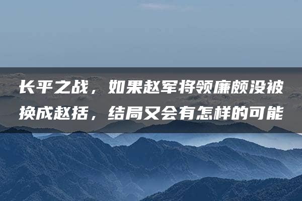 长平之战，如果赵军将领廉颇没被换成赵括，结局又会有怎样的可能