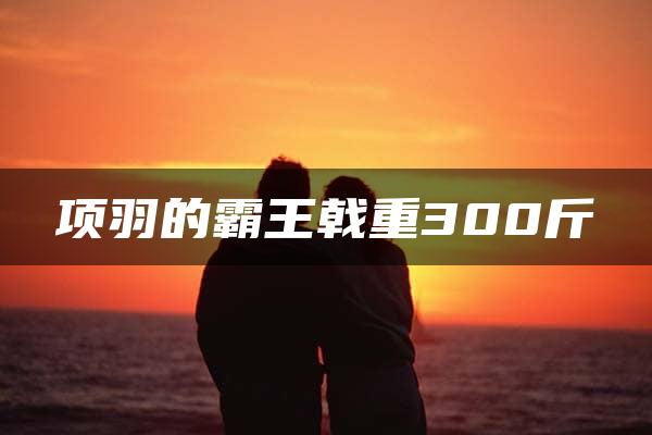 项羽的霸王戟重300斤