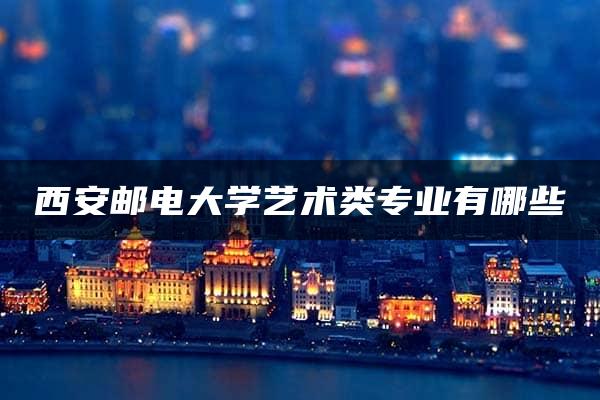 西安邮电大学艺术类专业有哪些