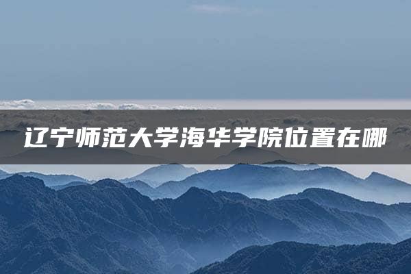 辽宁师范大学海华学院位置在哪