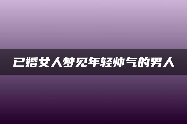 已婚女人梦见年轻帅气的男人