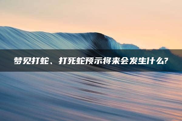 梦见打蛇、打死蛇预示将来会发生什么?