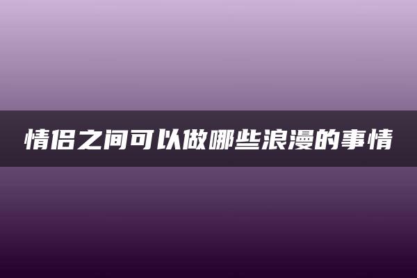 情侣之间可以做哪些浪漫的事情