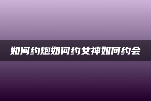 如何约炮如何约女神如何约会