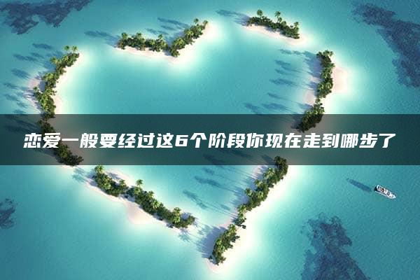 恋爱一般要经过这6个阶段你现在走到哪步了