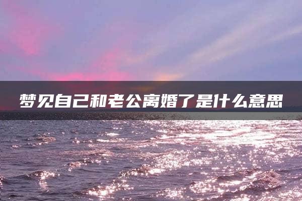 梦见自己和老公离婚了是什么意思