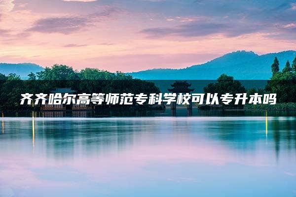 齐齐哈尔高等师范专科学校可以专升本吗