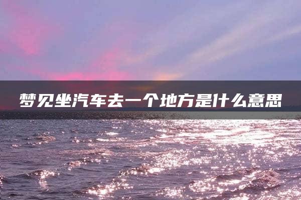 梦见坐汽车去一个地方是什么意思