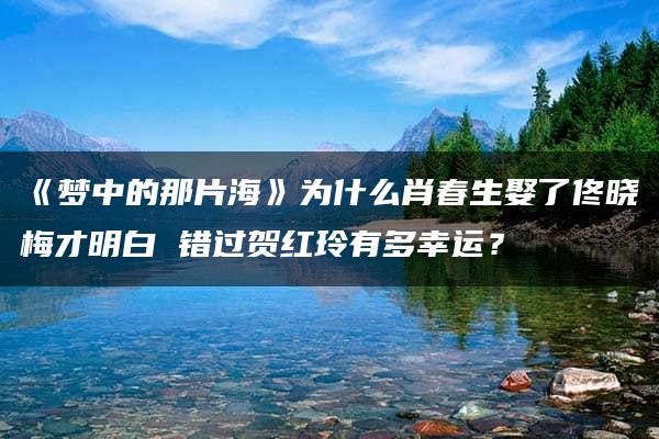 《梦中的那片海》为什么肖春生娶了佟晓梅才明白 错过贺红玲有多幸运？