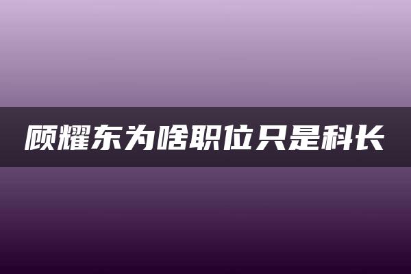 顾耀东为啥职位只是科长