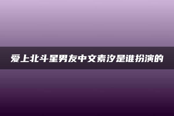 爱上北斗星男友中文素汐是谁扮演的