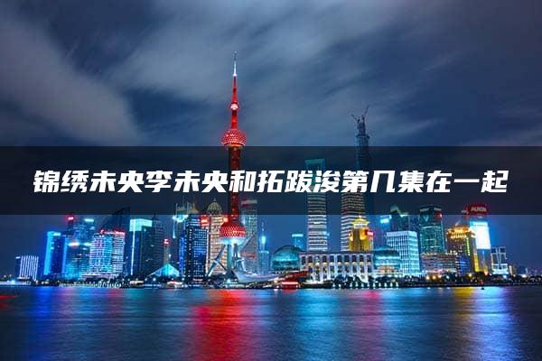 锦绣未央李未央和拓跋浚第几集在一起