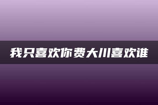 我只喜欢你费大川喜欢谁