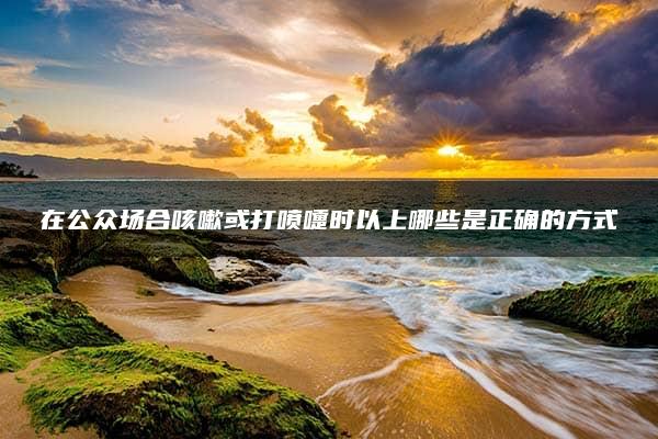 在公众场合咳嗽或打喷嚏时以上哪些是正确的方式