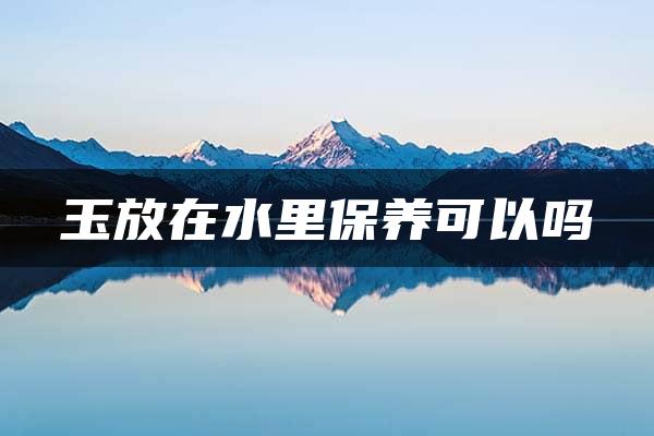 玉放在水里保养可以吗