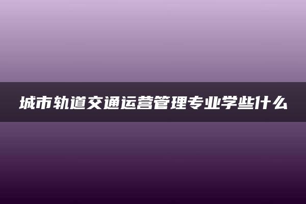 城市轨道交通运营管理专业学些什么