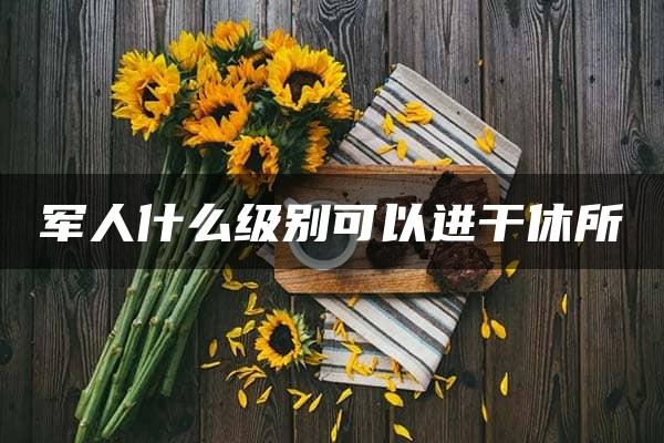 军人什么级别可以进干休所