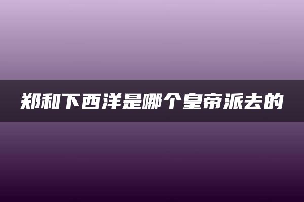 郑和下西洋是哪个皇帝派去的