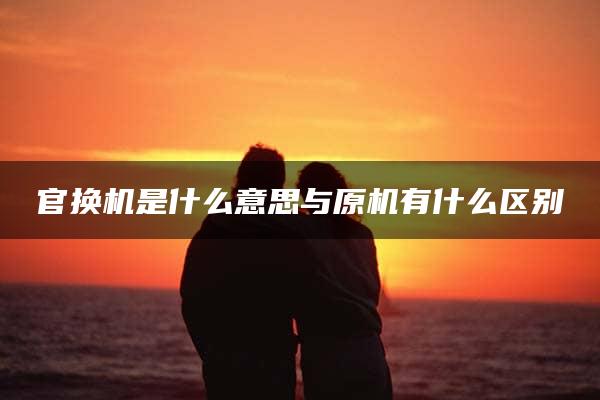 官换机是什么意思与原机有什么区别