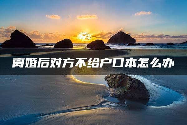 离婚后对方不给户口本怎么办