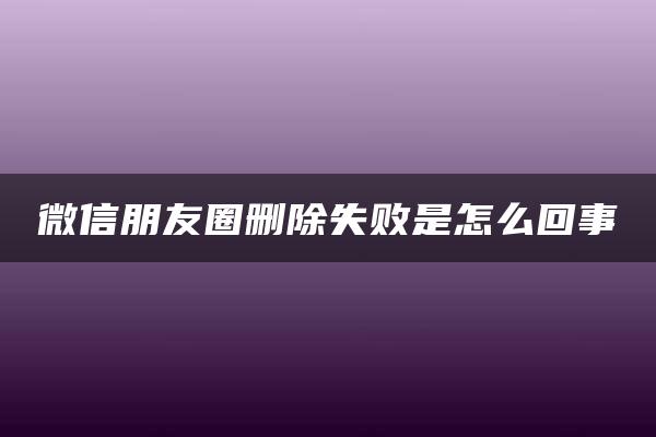 微信朋友圈删除失败是怎么回事