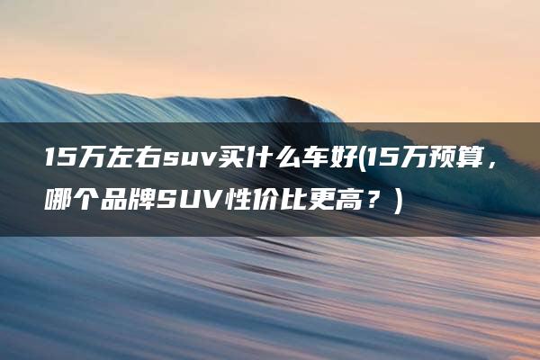 15万左右suv买什么车好(15万预算，哪个品牌SUV性价比更高？)