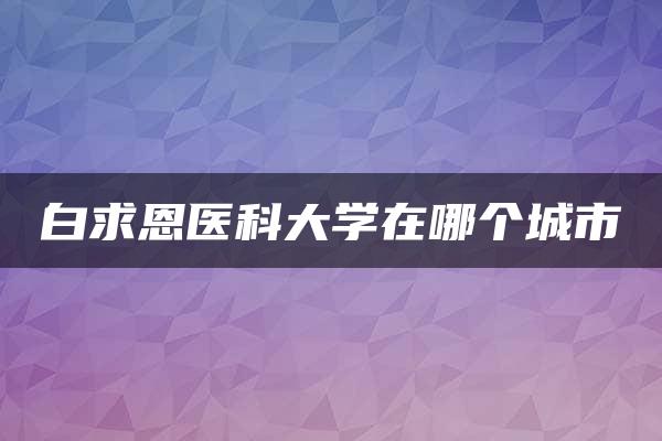 白求恩医科大学在哪个城市