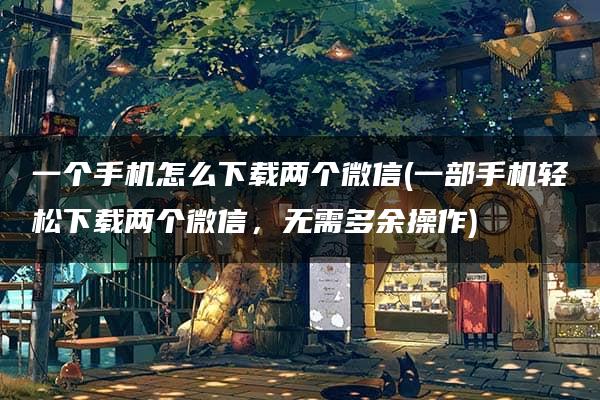 一个手机怎么下载两个微信(一部手机轻松下载两个微信，无需多余操作)