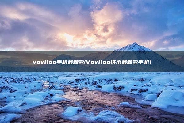 voviioo手机最新款(Voviioo推出最新款手机)