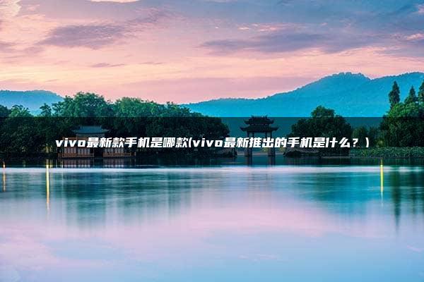 vivo最新款手机是哪款(vivo最新推出的手机是什么？)