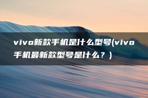 vivo新款手机是什么型号(vivo手机最新款型号是什么？)