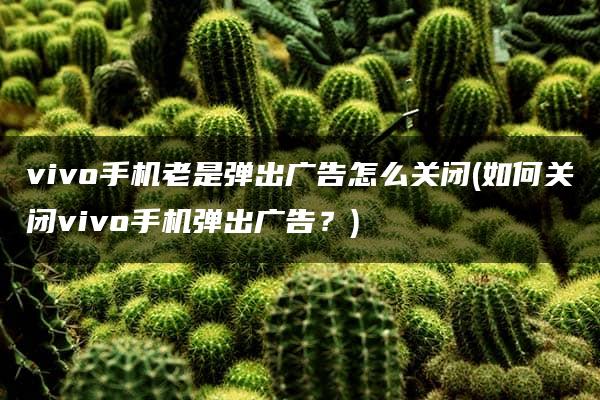 vivo手机老是弹出广告怎么关闭(如何关闭vivo手机弹出广告？)