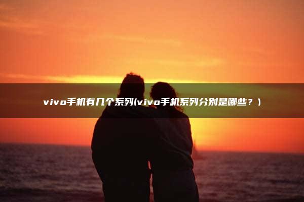 vivo手机有几个系列(vivo手机系列分别是哪些？)