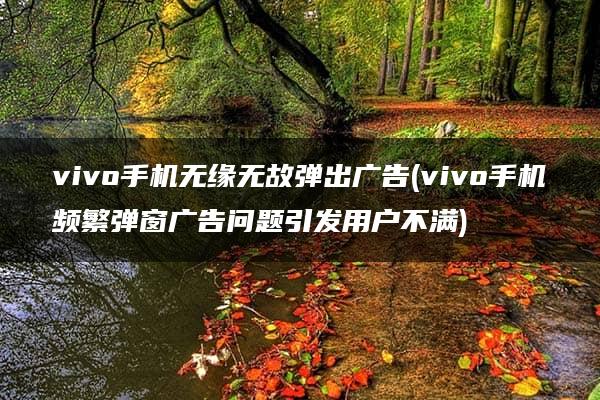 vivo手机无缘无故弹出广告(vivo手机频繁弹窗广告问题引发用户不满)