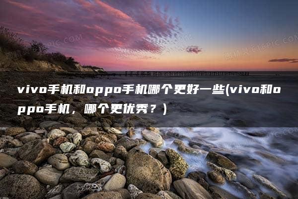 vivo手机和oppo手机哪个更好一些(vivo和oppo手机，哪个更优秀？)