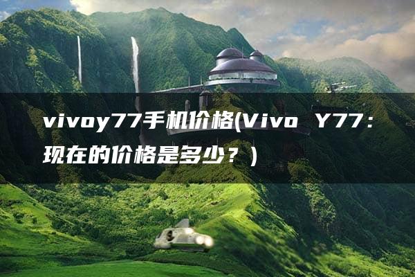 vivoy77手机价格(Vivo Y77：现在的价格是多少？)