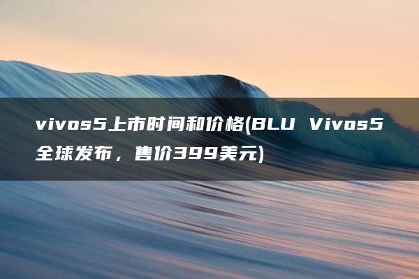 vivos5上市时间和价格(BLU Vivos5全球发布，售价399美元)