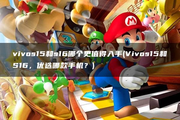 vivos15和s16哪个更值得入手(Vivos15和S16，优选哪款手机？)