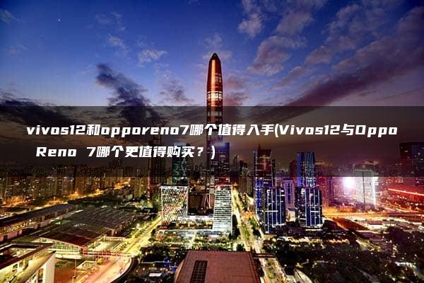 vivos12和opporeno7哪个值得入手(Vivos12与Oppo Reno 7哪个更值得购买？)