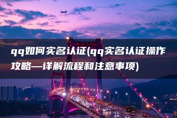 qq如何实名认证(qq实名认证操作攻略—详解流程和注意事项)